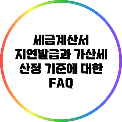 세금계산서 지연발급과 가산세 산정 기준에 대한 FAQ