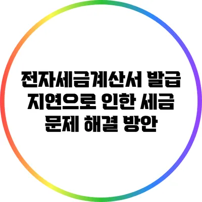 전자세금계산서 발급 지연으로 인한 세금 문제 해결 방안