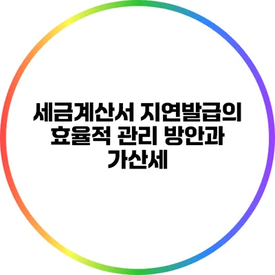 세금계산서 지연발급의 효율적 관리 방안과 가산세